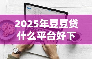 2025年豆豆贷什么平台好下款:分享5个黑户100%能下款的平台 2025年豆豆贷什么平台好下款:分享5个黑户100%能下款的平台
