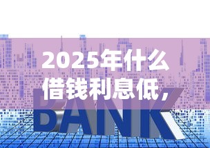 2025年什么借钱利息低,试试这5个必下的小额贷款口子 2025年什么借钱利息低,试试这5个必下的小额贷款口子