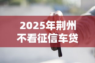 2025年荆州不看征信车贷款，试试这五个平台贷款不看征信