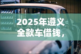 2025年遵义全款车借钱,梳理五个应急贷款平台