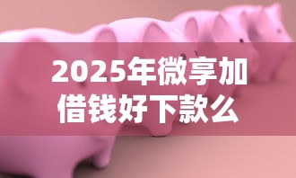 2025年微享加借钱好下款么安全吗：推荐5个有什么好的贷款平台