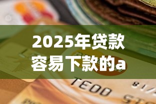 2025年贷款容易下款的app有哪些，试试这五个银行征信不良带不出来款还可以贷的平台