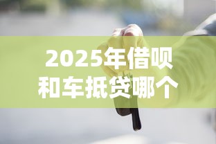 2025年借呗和车抵贷哪个好下款，公布5个贷款10万比较容易的软件