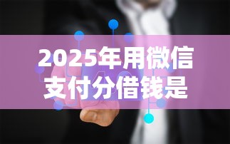 2025年用微信支付分借钱是真的吗？梳理五个平台利息又低又正规