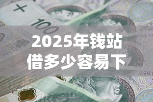 2025年钱站借多少容易下款：看看这五个综合评分不足有负债都能下款口子