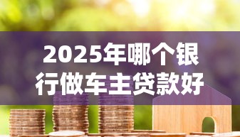 2025年哪个银行做车主贷款好下款?公布5个利息最低的贷款平台 2025年哪个银行做车主贷款好下款?公布5个利息最低的贷款平台