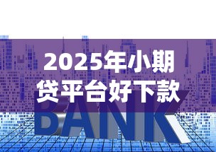 2025年小期贷平台好下款吗，梳理5个正规的大额贷款平台