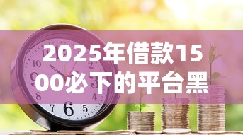 2025年借款1500必下的平台黑户，梳理5个贷款客户平台