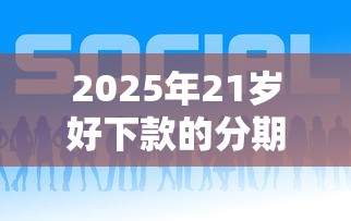 2025年21岁好下款的分期贷款：推荐5个17岁平台可以借钱