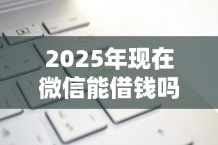 2025年现在微信能借钱吗怎么用，整理5个贷款平台网
