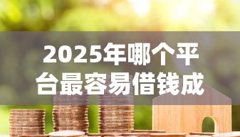 2025年哪个平台最容易借钱成功：梳理5个秒下700芝麻分贷款口子
