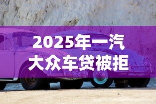 2025年一汽大众车贷被拒：推荐5个征信花了可以借钱的网贷口子
