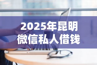 2025年昆明微信私人借钱,整理五个贷款正规平台 2025年昆明微信私人借钱,整理五个贷款正规平台