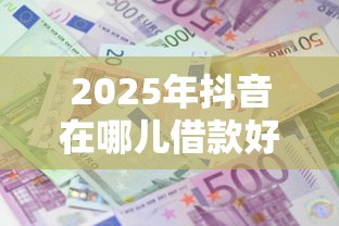 2025年抖音在哪儿借款好下款:公布五个网上正规贷款平台 2025年抖音在哪儿借款好下款:公布五个网上正规贷款平台