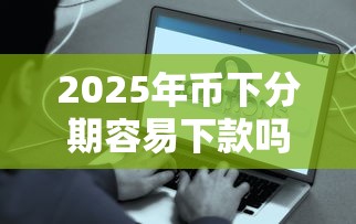 2025年币下分期容易下款吗?分享5个好贷款的平台 2025年币下分期容易下款吗?分享5个好贷款的平台