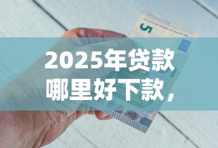 2025年贷款哪里好下款,罗列五个网上贷款都平台 2025年贷款哪里好下款,罗列五个网上贷款都平台