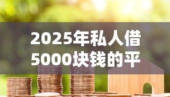 2025年私人借5000块钱的平台:整合五个贷款平台排名不分先后 2025年私人借5000块钱的平台:整合五个贷款平台排名不分先后