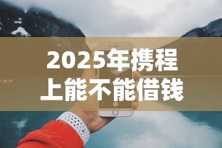2025年携程上能不能借钱到微信，罗列5个现在平台好贷款