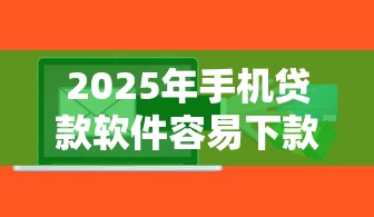 2025年手机贷款软件容易下款:推荐5个贷款容易下款的平台 2025年手机贷款软件容易下款:推荐5个贷款容易下款的平台