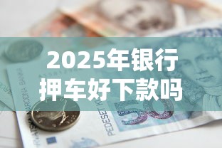 2025年银行押车好下款吗安全吗:整理五个额度高的贷款平台 2025年银行押车好下款吗安全吗:整理五个额度高的贷款平台