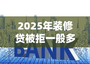 2025年装修贷被拒一般多久通知：整理五个平台贷款利率低
