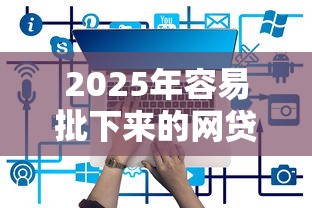 2025年容易批下来的网贷有哪些？推荐5个网贷平台容易通过并安全借到款