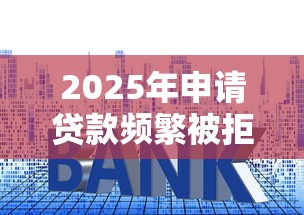 2025年申请贷款频繁被拒，整合五个贷款平台容易借又安全利息低