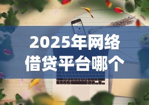 2025年网络借贷平台哪个好,罗列5个app贷款平台 2025年网络借贷平台哪个好,罗列5个app贷款平台