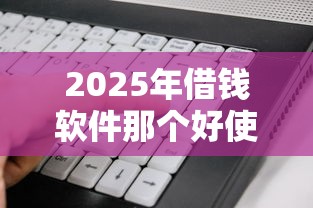 2025年借钱软件那个好使？梳理5个平台好借钱