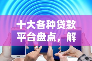 十大各种贷款平台盘点，解决网贷平台哪个好下款的问题