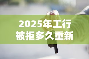 2025年工行被拒多久重新申请？推荐5个车辆抵押贷款平台