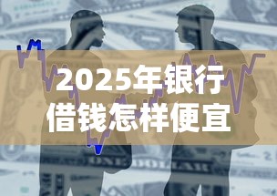 2025年银行借钱怎样便宜:整合5个那些平台可以借钱 2025年银行借钱怎样便宜:整合5个那些平台可以借钱