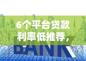 6个平台贷款利率低推荐，专为攻克网贷平台哪个好下款难题