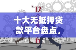 十大无抵押贷款平台盘点，解决正规借款平台有哪些的问题