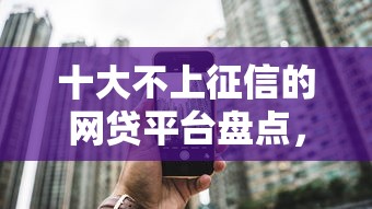 十大不上征信的网贷平台盘点，解决网贷平台哪个好下款的问题