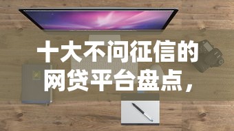 十大不问征信的网贷平台盘点，解决不看征信的贷款平台的问题