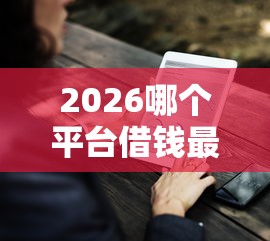 2026哪个平台借钱最容易通过,差2千元就选这7个平台 2026哪个平台借钱最容易通过,差2千元就选这7个平台