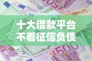 十大借款平台不看征信负债盘点，解决征信不好哪里可以借钱的问题